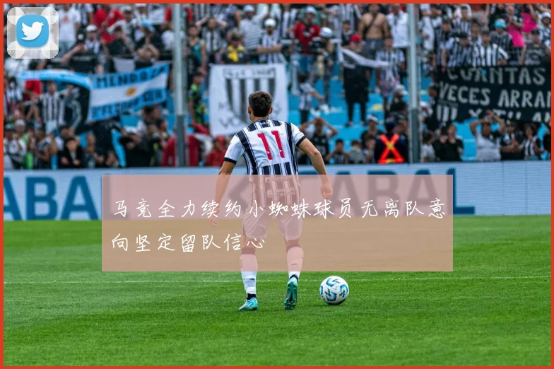 马竞全力续约小蜘蛛球员无离队意向坚定留队信心
