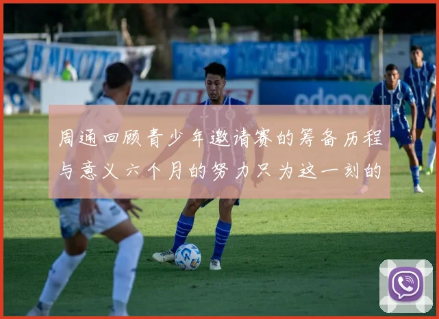 周通回顾青少年邀请赛的筹备历程与意义六个月的努力只为这一刻的精彩