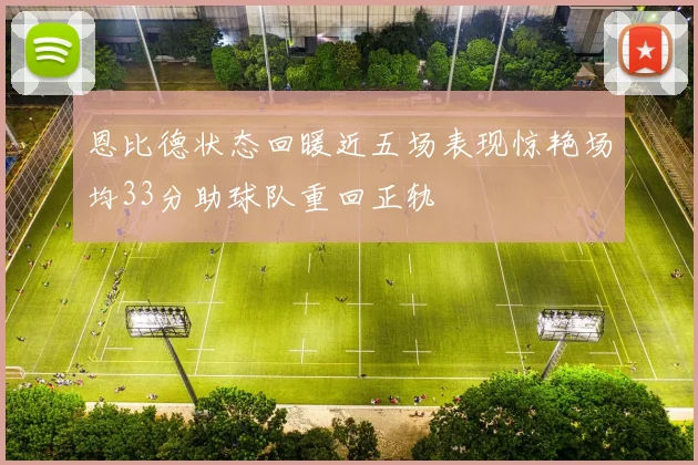 恩比德状态回暖近五场表现惊艳场均33分助球队重回正轨