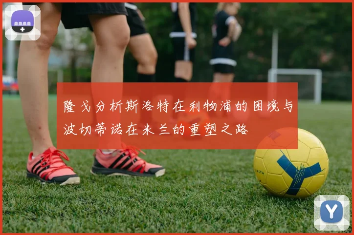 隆戈分析斯洛特在利物浦的困境与波切蒂诺在米兰的重塑之路