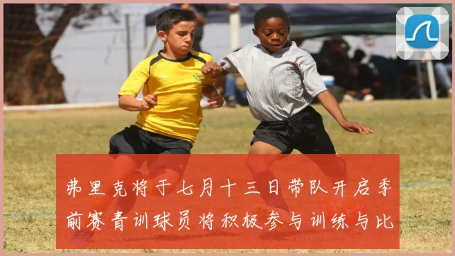 弗里克将于七月十三日带队开启季前赛青训球员将积极参与训练与比赛