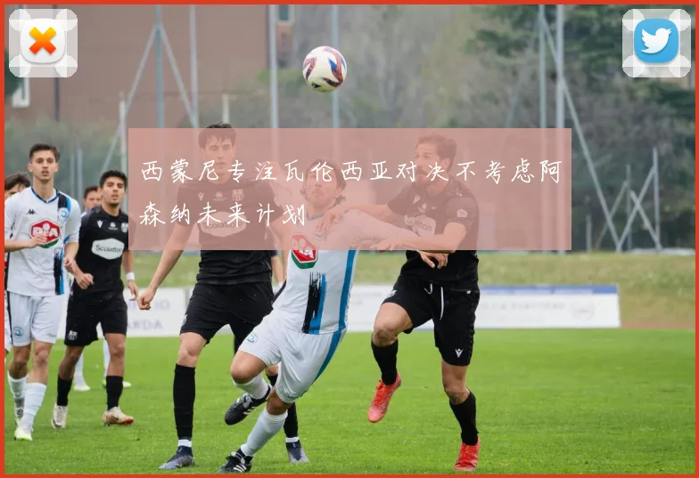 西蒙尼专注瓦伦西亚对决不考虑阿森纳未来计划