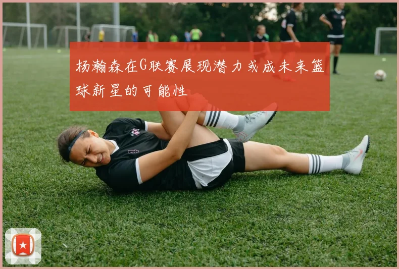 杨瀚森在G联赛展现潜力或成未来篮球新星的可能性