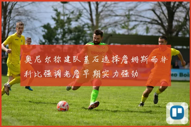 奥尼尔称建队基石选择詹姆斯而非科比强调老詹早期实力强劲