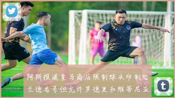 阿斯报道皇马商店限制球衣印制哈兰德名号但允许罗德里和维蒂尼亚印制