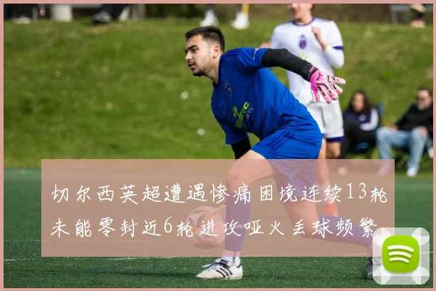 切尔西英超遭遇惨痛困境连续13轮未能零封近6轮进攻哑火丢球频繁